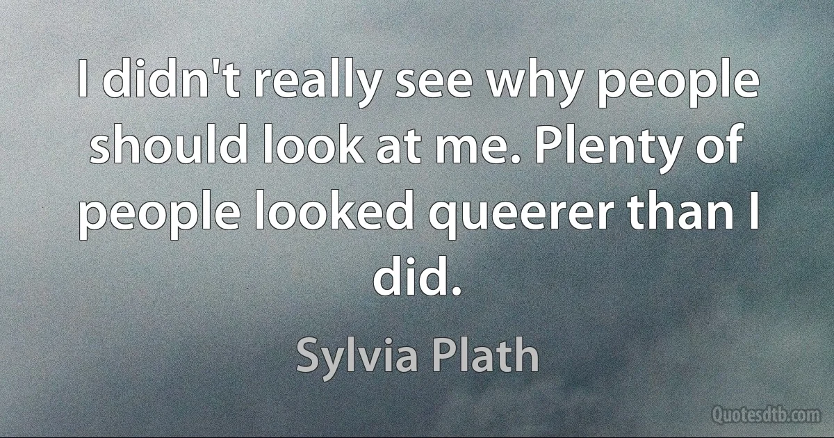 I didn't really see why people should look at me. Plenty of people looked queerer than I did. (Sylvia Plath)