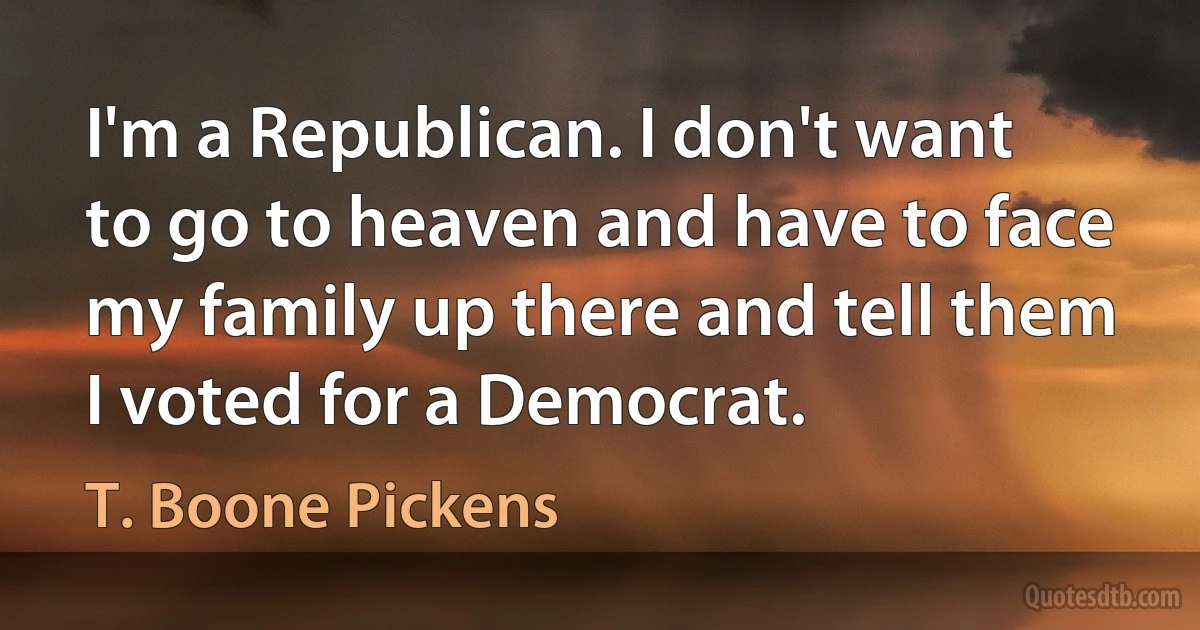 I'm a Republican. I don't want to go to heaven and have to face my family up there and tell them I voted for a Democrat. (T. Boone Pickens)