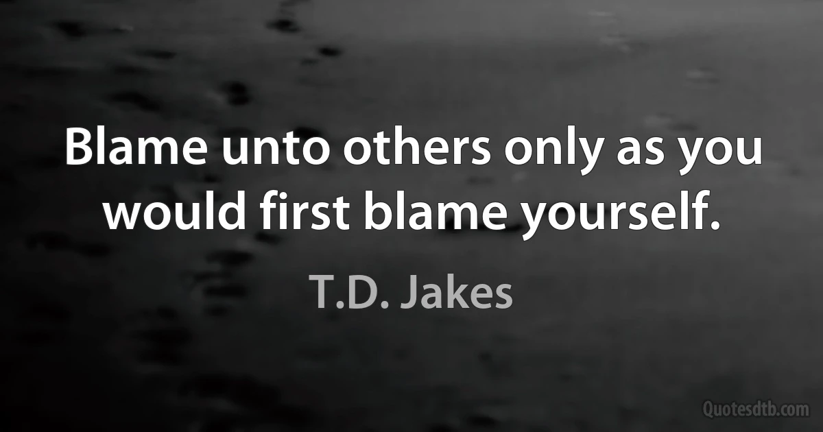 Blame unto others only as you would first blame yourself. (T.D. Jakes)