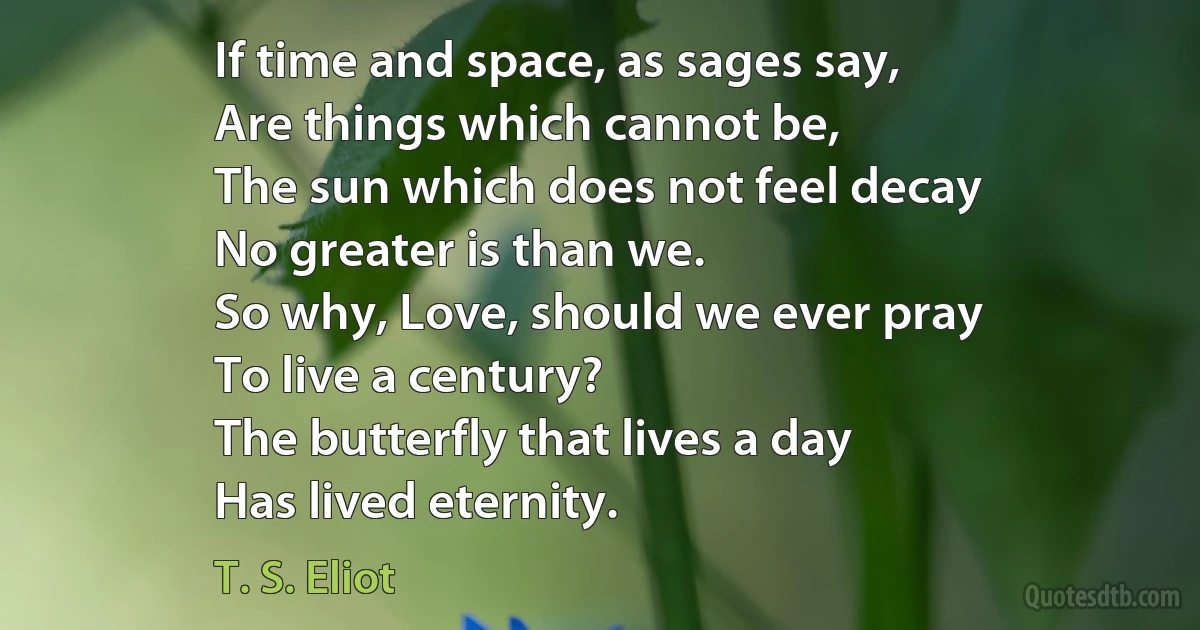 If time and space, as sages say,
Are things which cannot be,
The sun which does not feel decay
No greater is than we.
So why, Love, should we ever pray
To live a century?
The butterfly that lives a day
Has lived eternity. (T. S. Eliot)