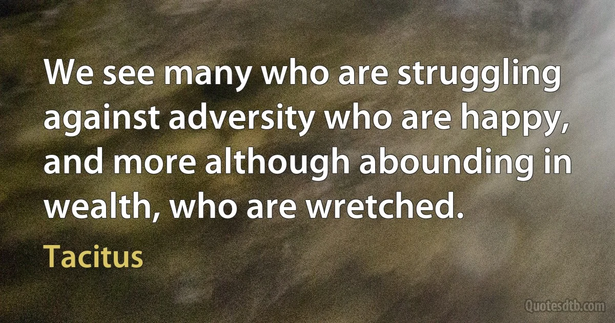 We see many who are struggling against adversity who are happy, and more although abounding in wealth, who are wretched. (Tacitus)