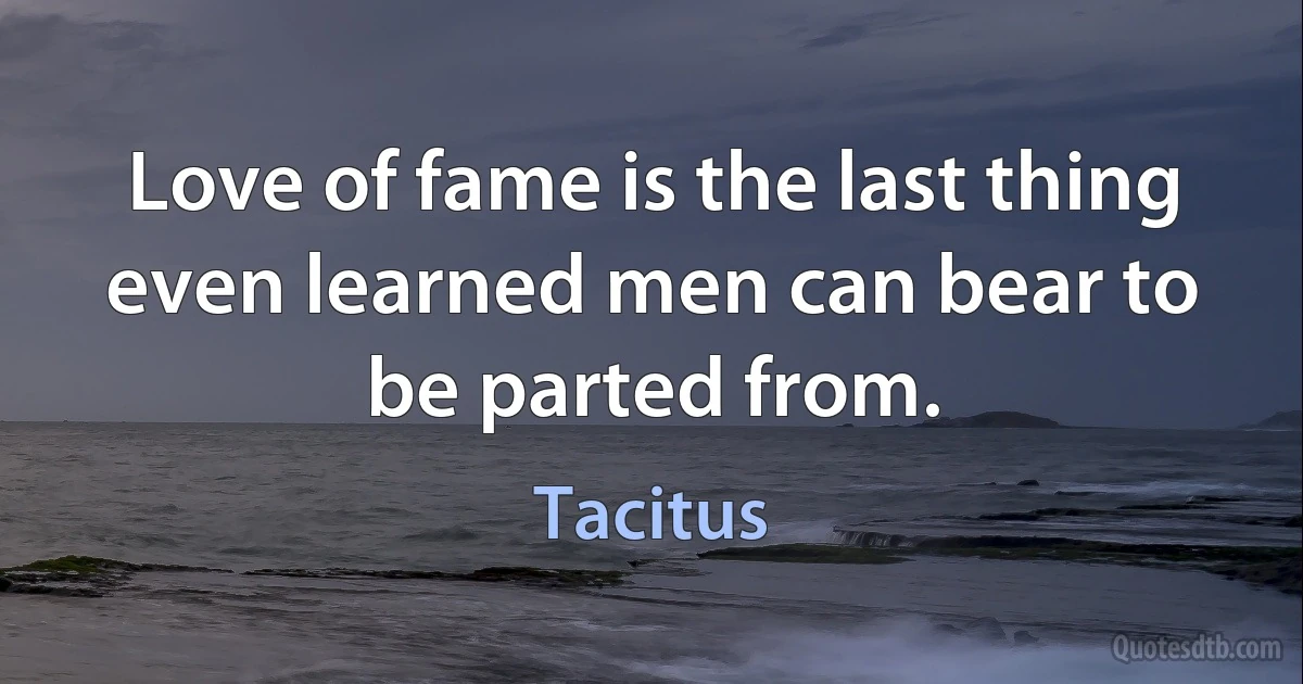 Love of fame is the last thing even learned men can bear to be parted from. (Tacitus)