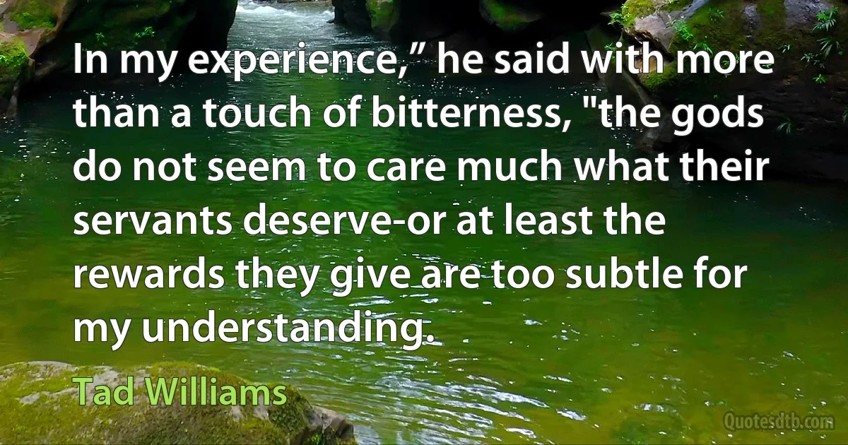 In my experience,” he said with more than a touch of bitterness, "the gods do not seem to care much what their servants deserve-or at least the rewards they give are too subtle for my understanding. (Tad Williams)