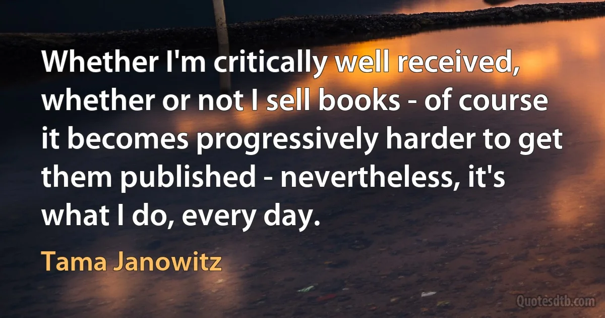 Whether I'm critically well received, whether or not I sell books - of course it becomes progressively harder to get them published - nevertheless, it's what I do, every day. (Tama Janowitz)