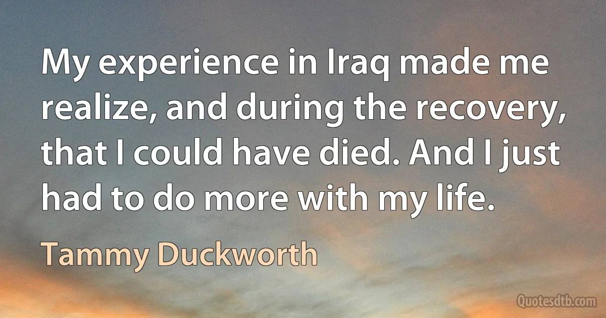 My experience in Iraq made me realize, and during the recovery, that I could have died. And I just had to do more with my life. (Tammy Duckworth)