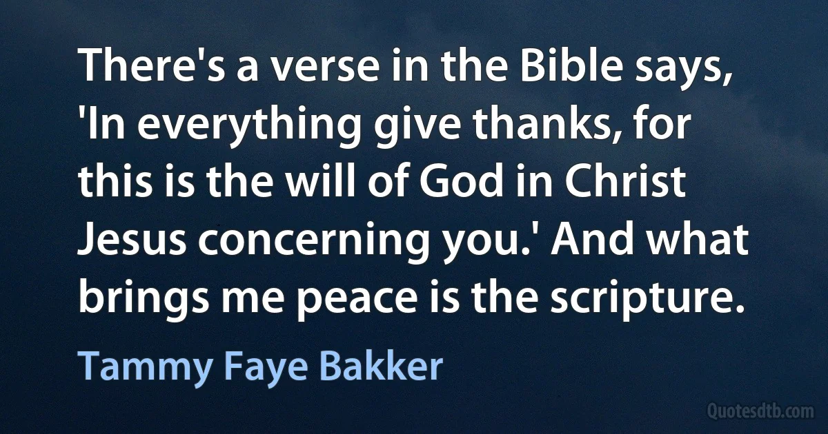 There's a verse in the Bible says, 'In everything give thanks, for this is the will of God in Christ Jesus concerning you.' And what brings me peace is the scripture. (Tammy Faye Bakker)