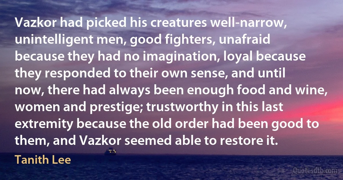 Vazkor had picked his creatures well-narrow, unintelligent men, good fighters, unafraid because they had no imagination, loyal because they responded to their own sense, and until now, there had always been enough food and wine, women and prestige; trustworthy in this last extremity because the old order had been good to them, and Vazkor seemed able to restore it. (Tanith Lee)