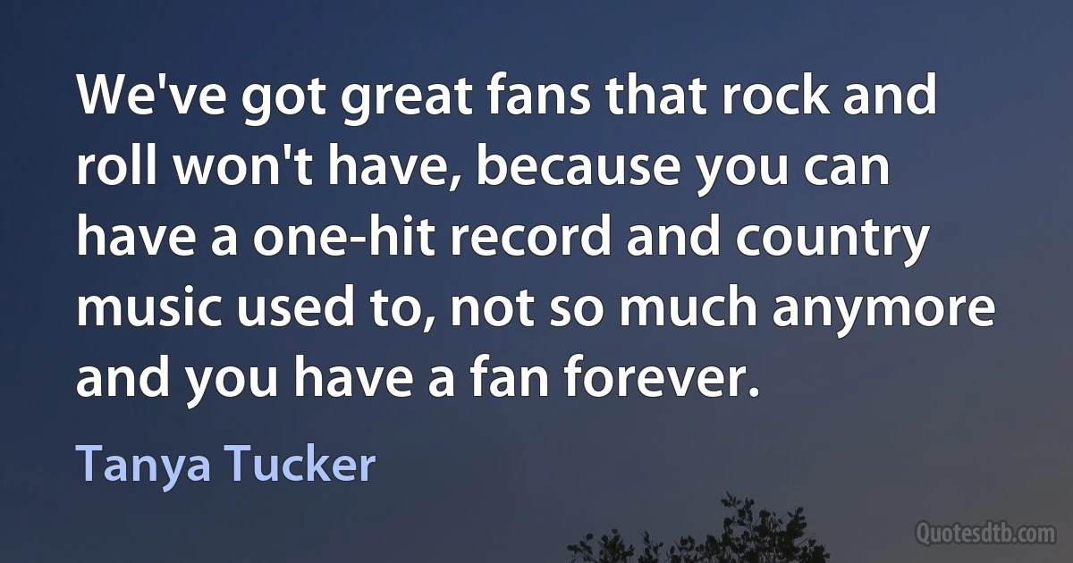 We've got great fans that rock and roll won't have, because you can have a one-hit record and country music used to, not so much anymore and you have a fan forever. (Tanya Tucker)