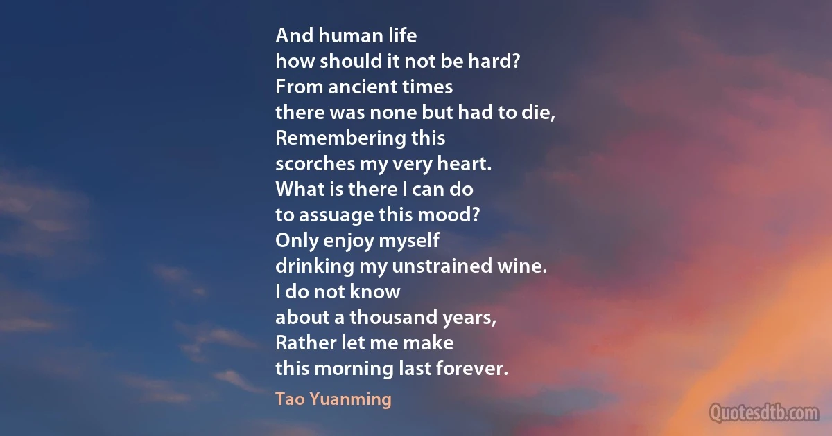 And human life
how should it not be hard?
From ancient times
there was none but had to die,
Remembering this
scorches my very heart.
What is there I can do
to assuage this mood?
Only enjoy myself
drinking my unstrained wine.
I do not know
about a thousand years,
Rather let me make
this morning last forever. (Tao Yuanming)