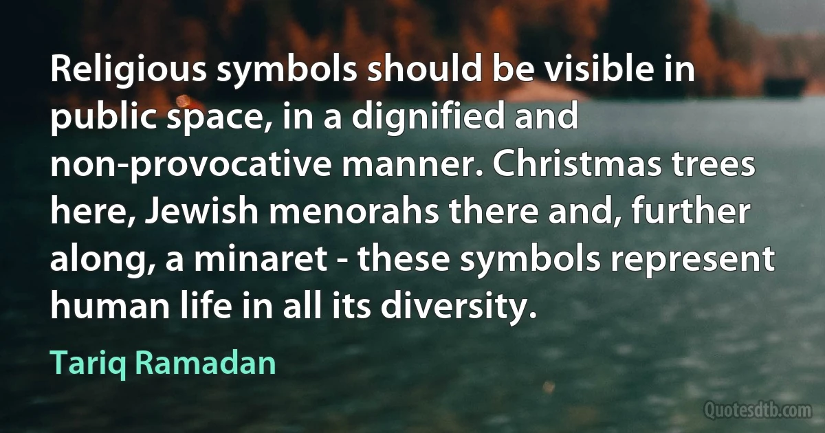 Religious symbols should be visible in public space, in a dignified and non-provocative manner. Christmas trees here, Jewish menorahs there and, further along, a minaret - these symbols represent human life in all its diversity. (Tariq Ramadan)