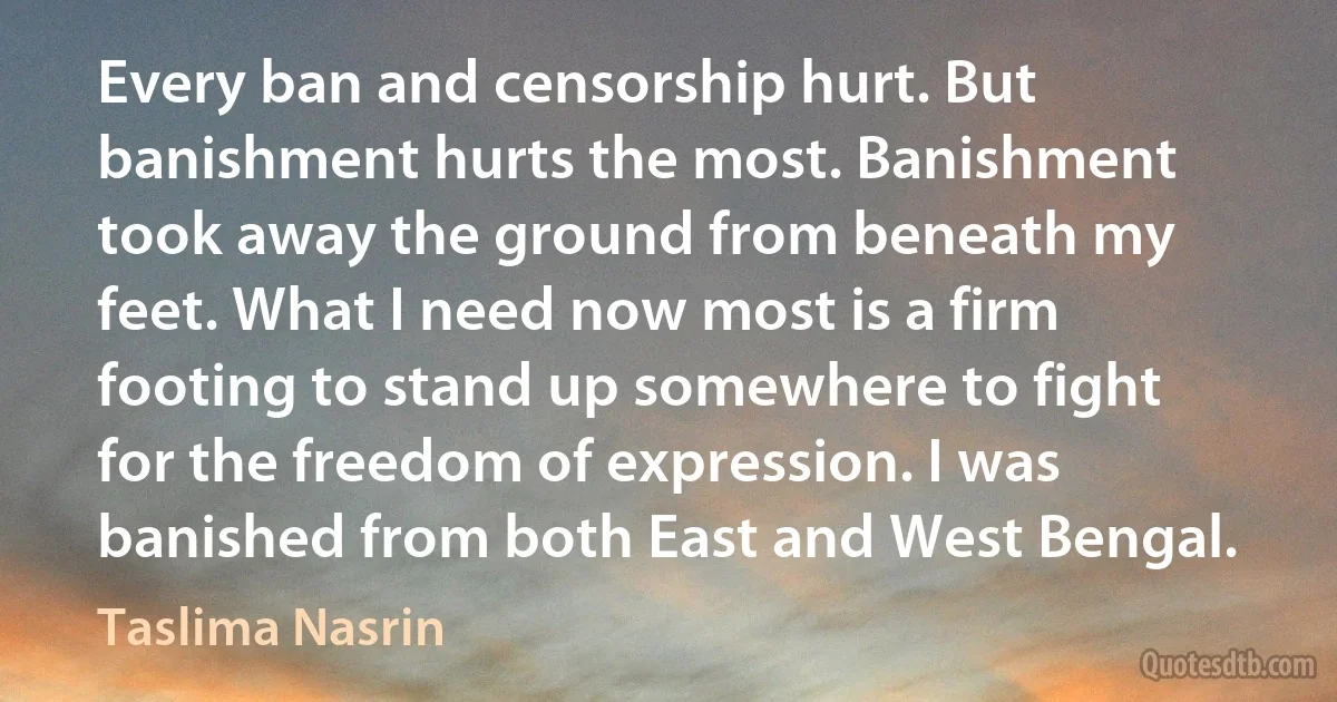 Every ban and censorship hurt. But banishment hurts the most. Banishment took away the ground from beneath my feet. What I need now most is a firm footing to stand up somewhere to fight for the freedom of expression. I was banished from both East and West Bengal. (Taslima Nasrin)