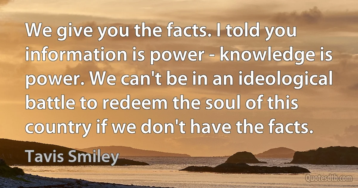 We give you the facts. I told you information is power - knowledge is power. We can't be in an ideological battle to redeem the soul of this country if we don't have the facts. (Tavis Smiley)