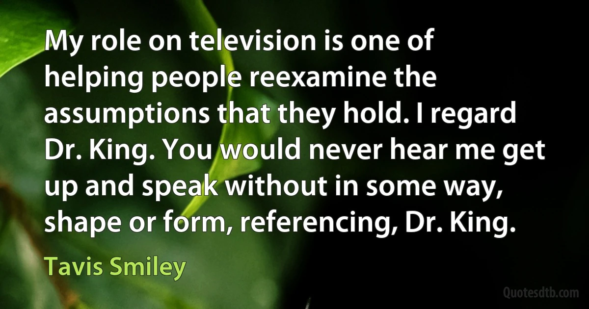 My role on television is one of helping people reexamine the assumptions that they hold. I regard Dr. King. You would never hear me get up and speak without in some way, shape or form, referencing, Dr. King. (Tavis Smiley)