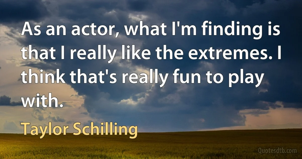 As an actor, what I'm finding is that I really like the extremes. I think that's really fun to play with. (Taylor Schilling)