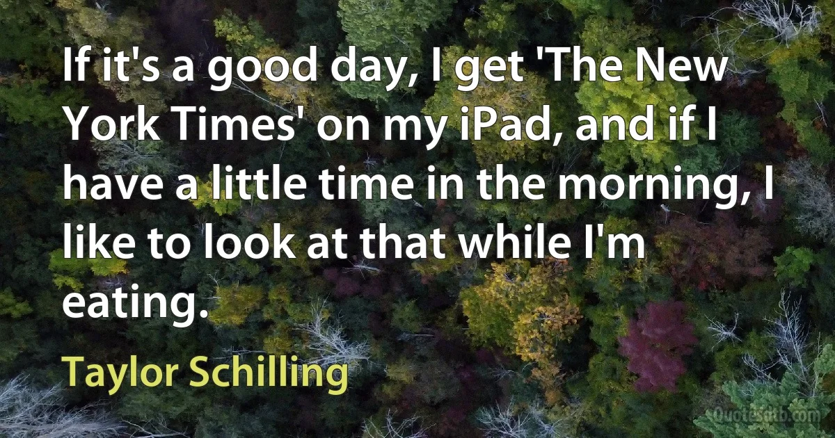 If it's a good day, I get 'The New York Times' on my iPad, and if I have a little time in the morning, I like to look at that while I'm eating. (Taylor Schilling)