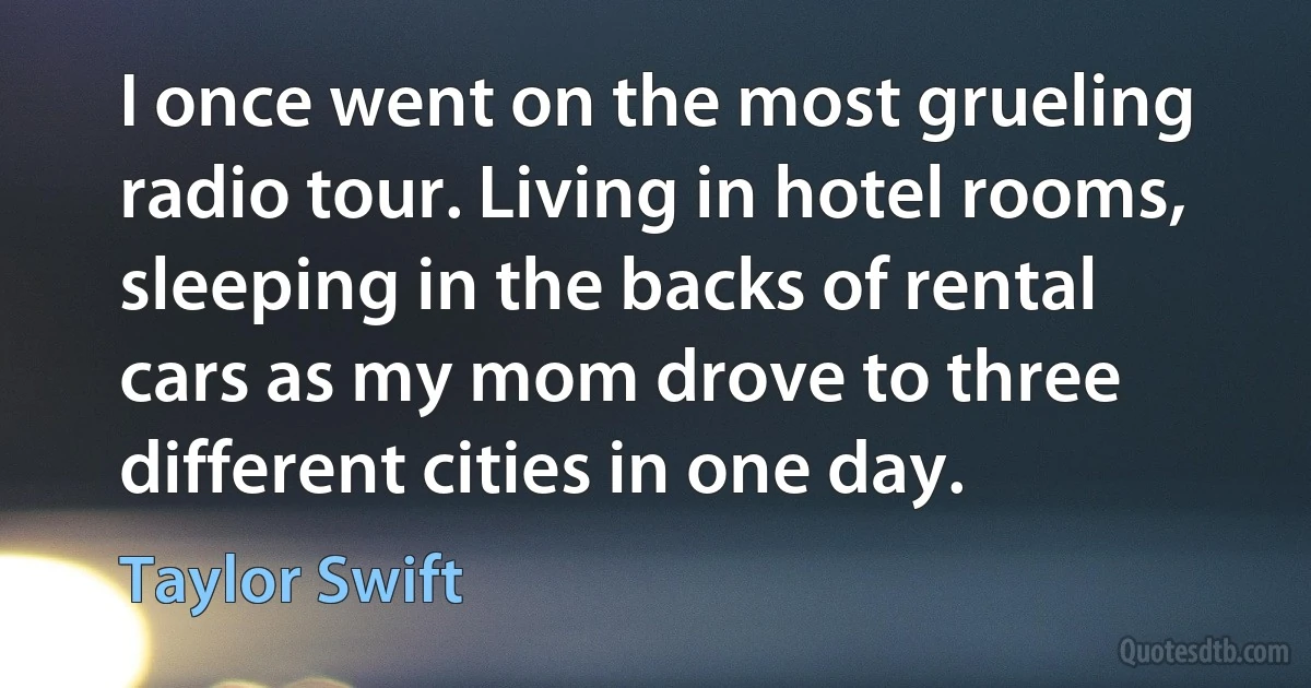 I once went on the most grueling radio tour. Living in hotel rooms, sleeping in the backs of rental cars as my mom drove to three different cities in one day. (Taylor Swift)