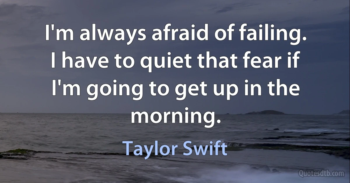 I'm always afraid of failing. I have to quiet that fear if I'm going to get up in the morning. (Taylor Swift)