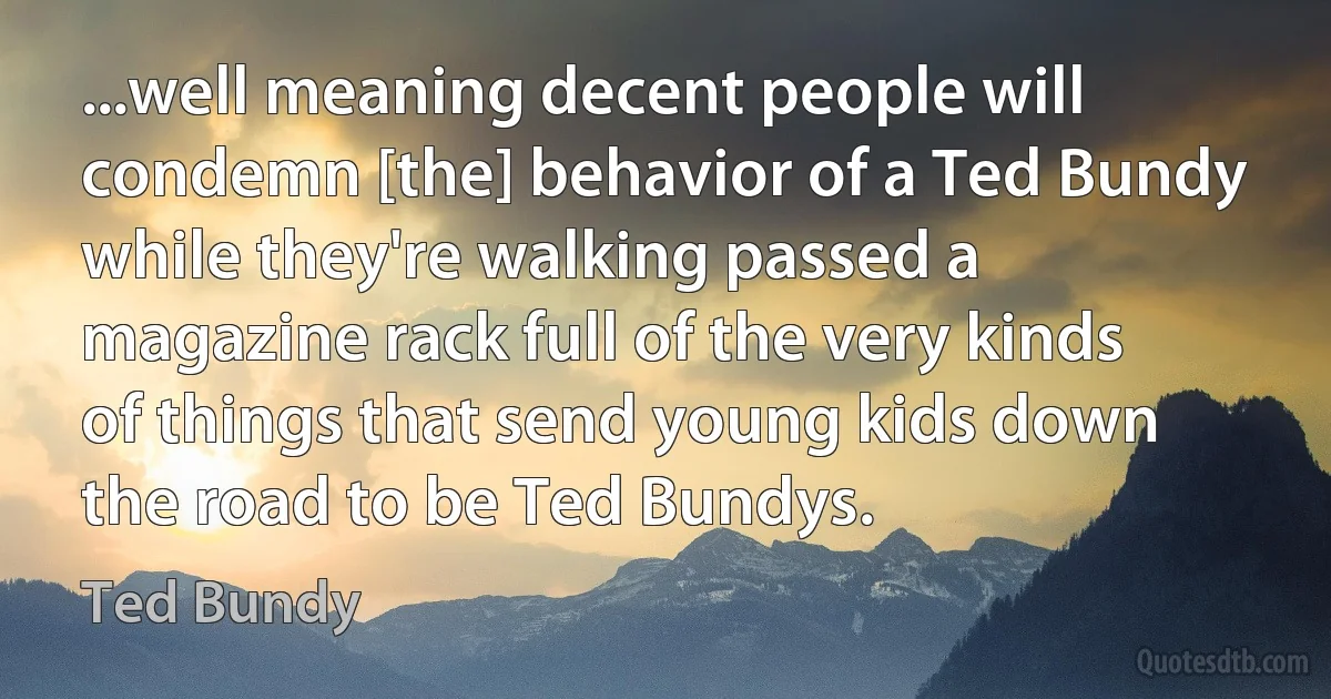 ...well meaning decent people will condemn [the] behavior of a Ted Bundy while they're walking passed a magazine rack full of the very kinds of things that send young kids down the road to be Ted Bundys. (Ted Bundy)