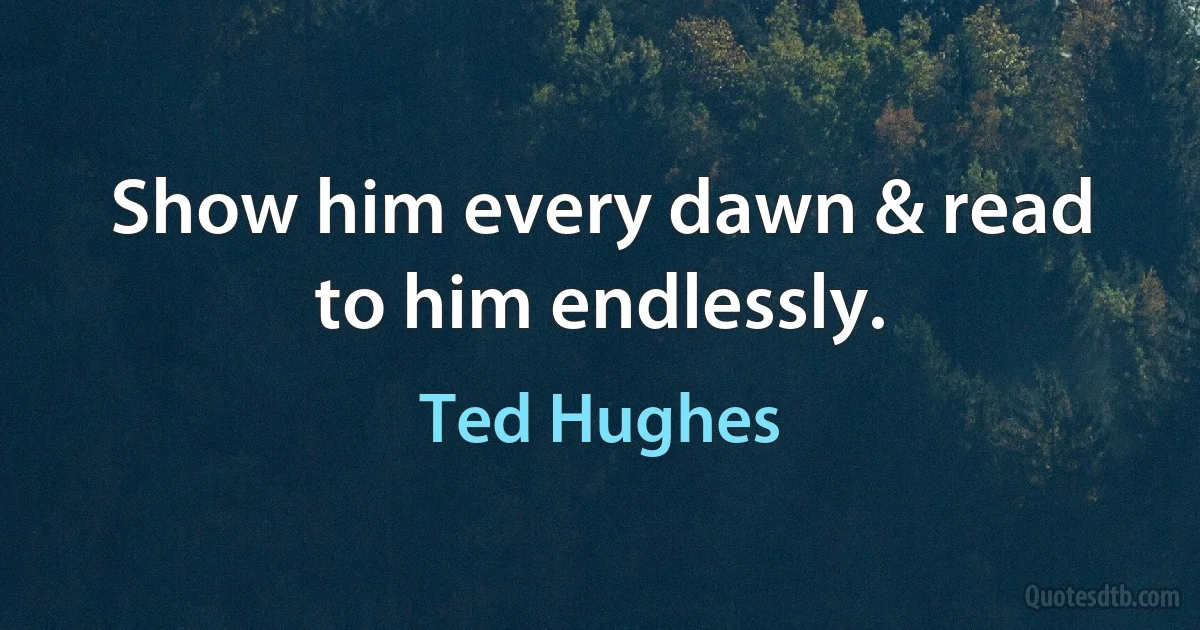 Show him every dawn & read to him endlessly. (Ted Hughes)