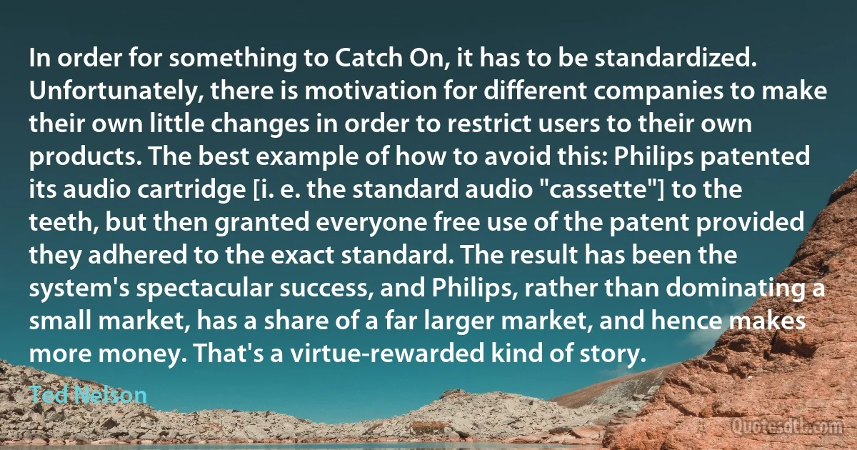 In order for something to Catch On, it has to be standardized. Unfortunately, there is motivation for different companies to make their own little changes in order to restrict users to their own products. The best example of how to avoid this: Philips patented its audio cartridge [i. e. the standard audio "cassette"] to the teeth, but then granted everyone free use of the patent provided they adhered to the exact standard. The result has been the system's spectacular success, and Philips, rather than dominating a small market, has a share of a far larger market, and hence makes more money. That's a virtue-rewarded kind of story. (Ted Nelson)