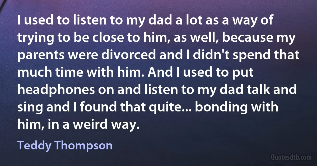 I used to listen to my dad a lot as a way of trying to be close to him, as well, because my parents were divorced and I didn't spend that much time with him. And I used to put headphones on and listen to my dad talk and sing and I found that quite... bonding with him, in a weird way. (Teddy Thompson)