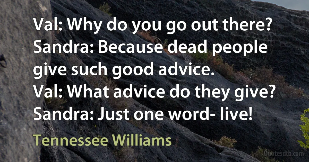 Val: Why do you go out there?
Sandra: Because dead people give such good advice.
Val: What advice do they give?
Sandra: Just one word- live! (Tennessee Williams)