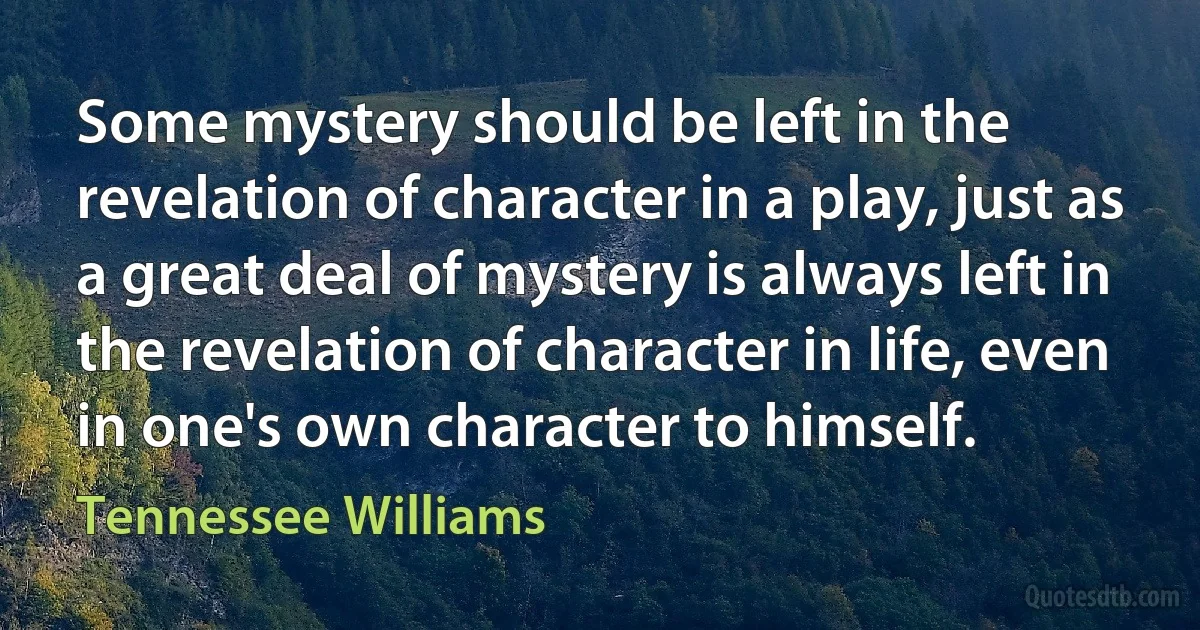 Some mystery should be left in the revelation of character in a play, just as a great deal of mystery is always left in the revelation of character in life, even in one's own character to himself. (Tennessee Williams)