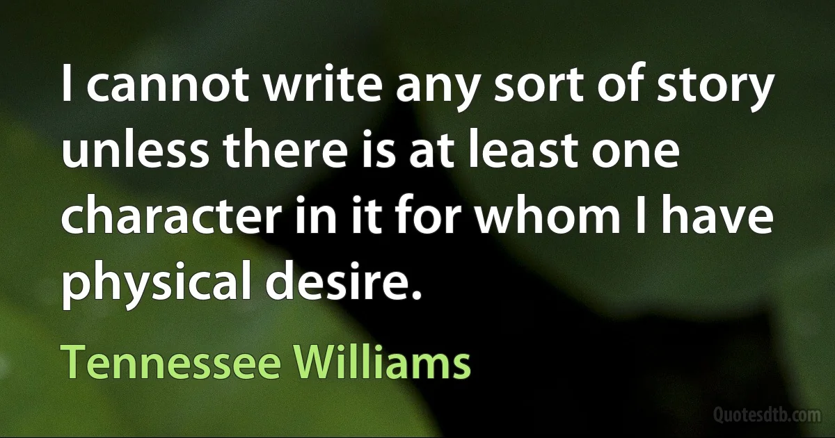 I cannot write any sort of story unless there is at least one character in it for whom I have physical desire. (Tennessee Williams)