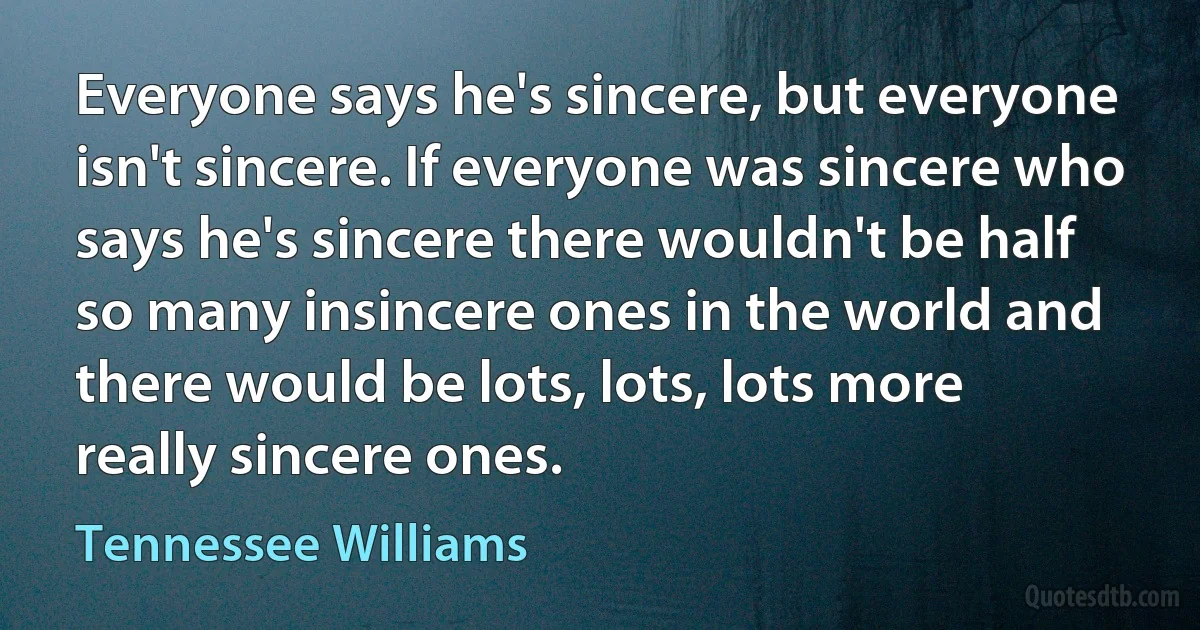 Everyone says he's sincere, but everyone isn't sincere. If everyone was sincere who says he's sincere there wouldn't be half so many insincere ones in the world and there would be lots, lots, lots more really sincere ones. (Tennessee Williams)