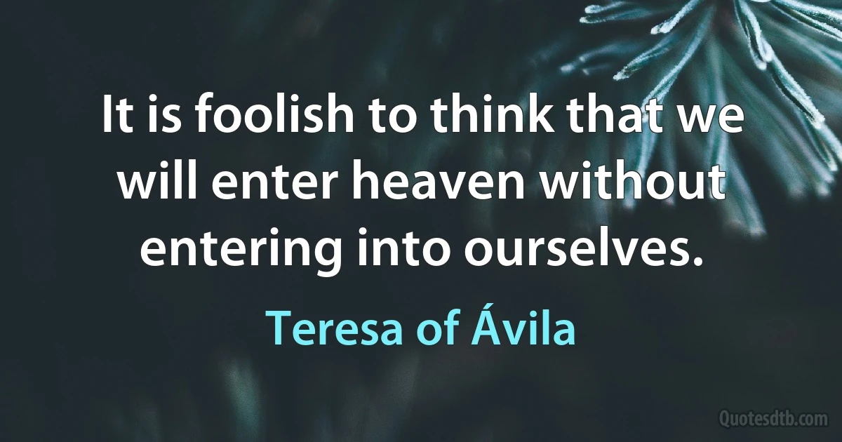 It is foolish to think that we will enter heaven without entering into ourselves. (Teresa of Ávila)