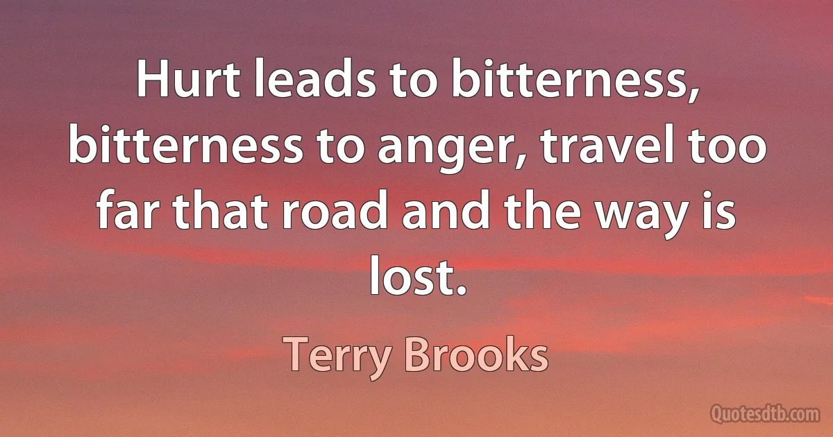 Hurt leads to bitterness, bitterness to anger, travel too far that road and the way is lost. (Terry Brooks)