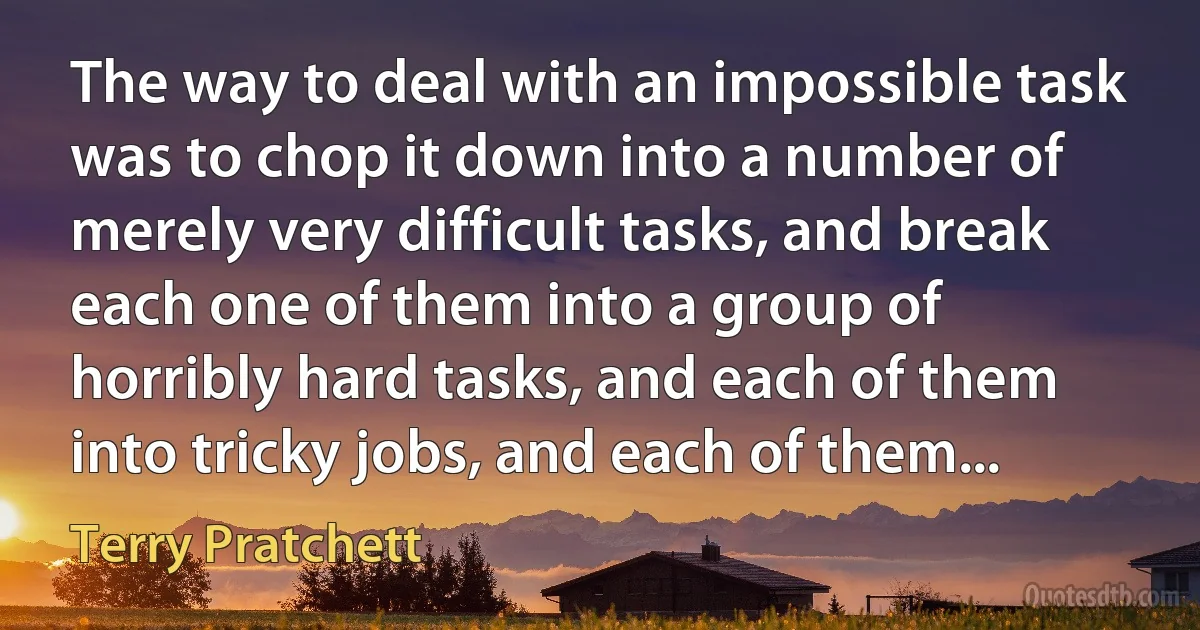 The way to deal with an impossible task was to chop it down into a number of merely very difficult tasks, and break each one of them into a group of horribly hard tasks, and each of them into tricky jobs, and each of them... (Terry Pratchett)