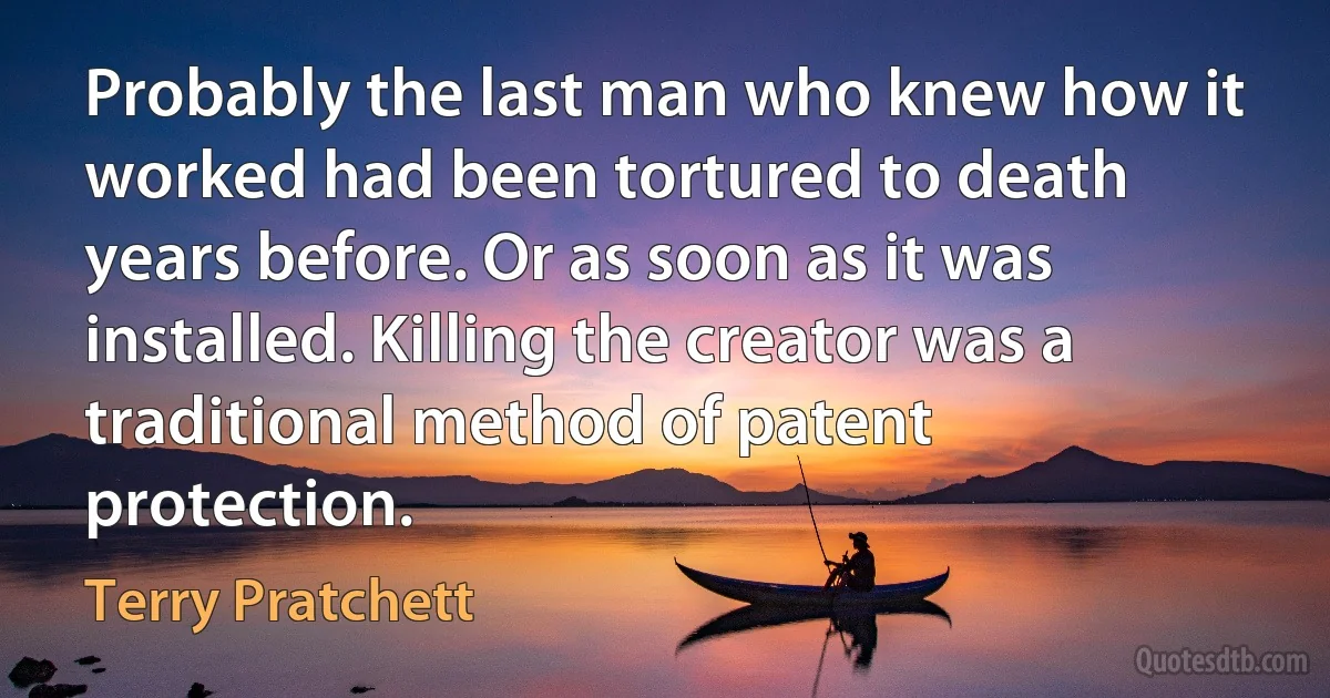 Probably the last man who knew how it worked had been tortured to death years before. Or as soon as it was installed. Killing the creator was a traditional method of patent protection. (Terry Pratchett)