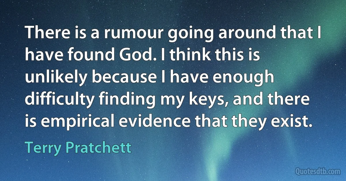 There is a rumour going around that I have found God. I think this is unlikely because I have enough difficulty finding my keys, and there is empirical evidence that they exist. (Terry Pratchett)