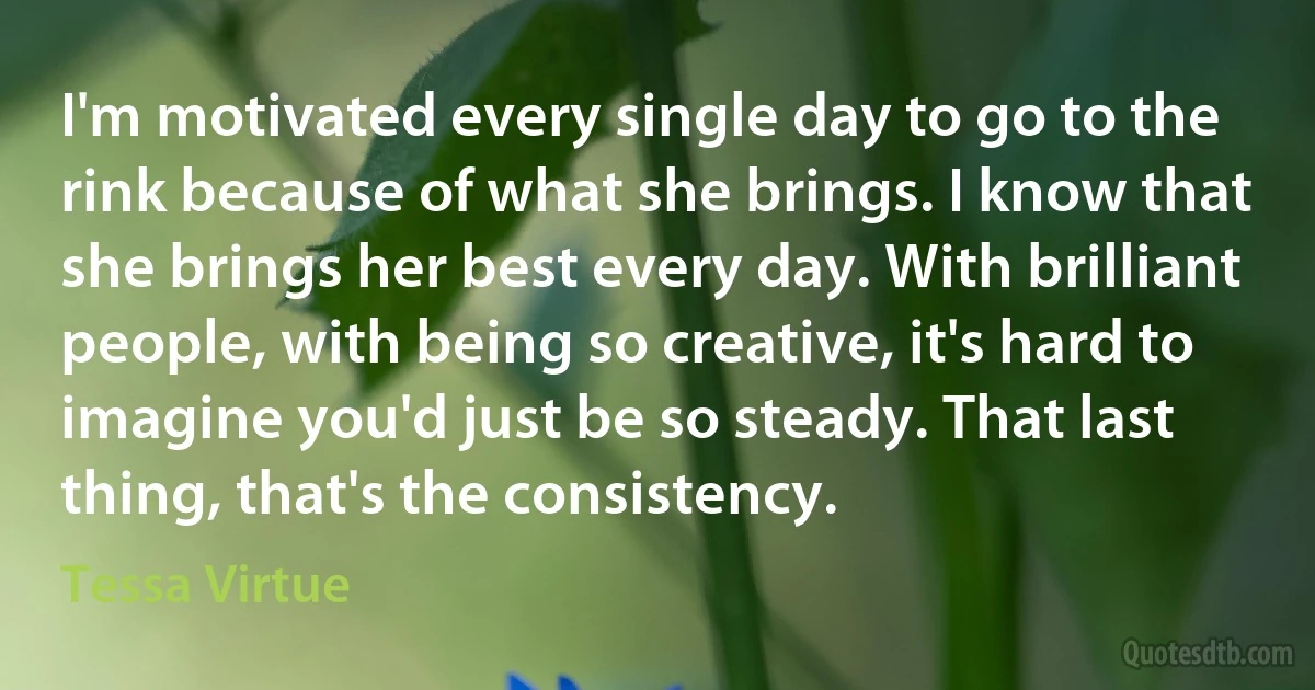 I'm motivated every single day to go to the rink because of what she brings. I know that she brings her best every day. With brilliant people, with being so creative, it's hard to imagine you'd just be so steady. That last thing, that's the consistency. (Tessa Virtue)