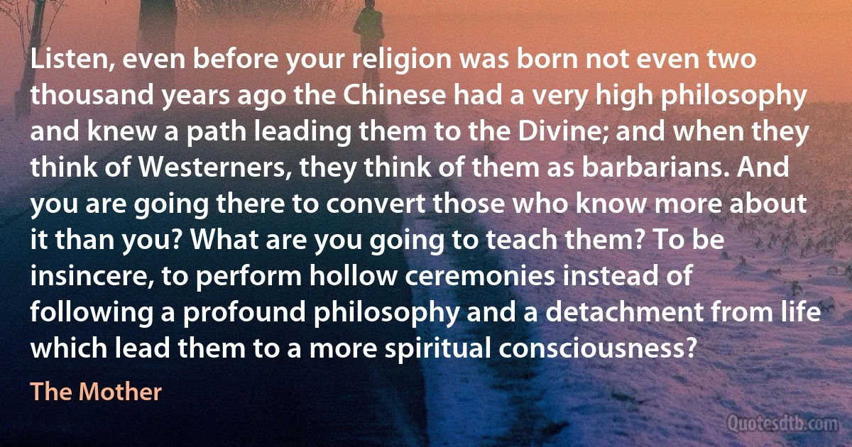 Listen, even before your religion was born not even two thousand years ago the Chinese had a very high philosophy and knew a path leading them to the Divine; and when they think of Westerners, they think of them as barbarians. And you are going there to convert those who know more about it than you? What are you going to teach them? To be insincere, to perform hollow ceremonies instead of following a profound philosophy and a detachment from life which lead them to a more spiritual consciousness? (The Mother)