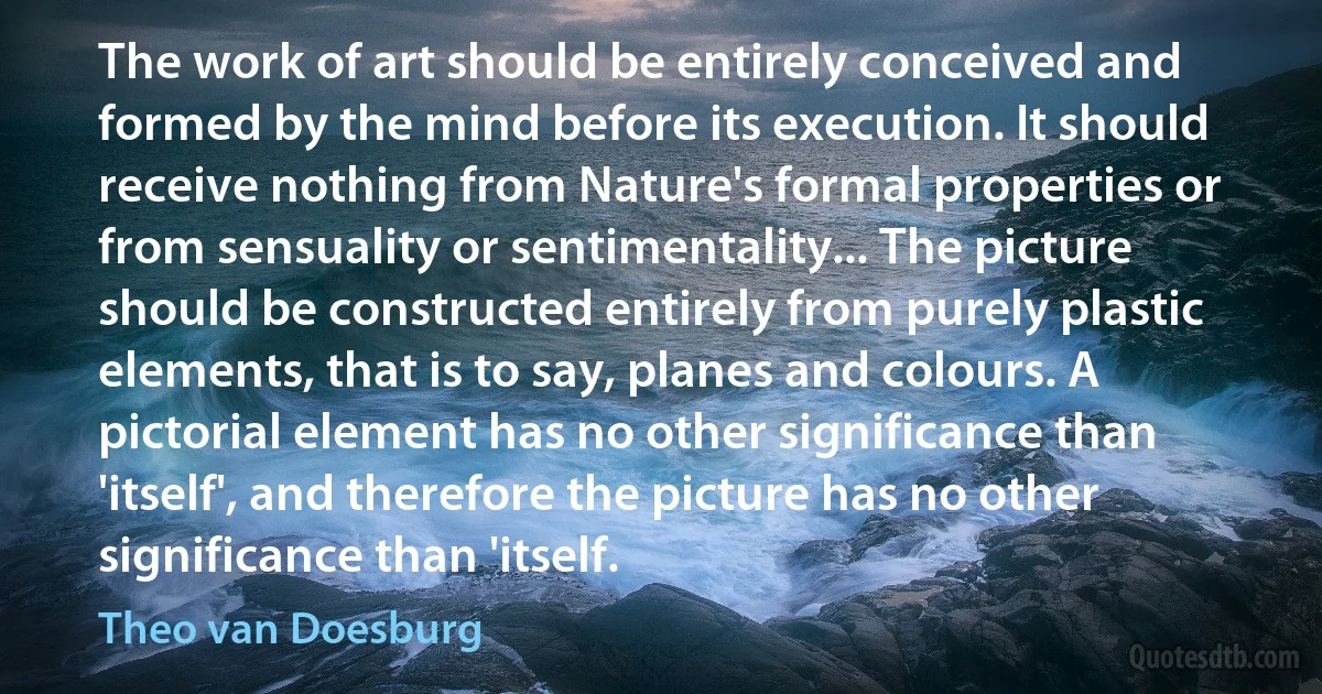 The work of art should be entirely conceived and formed by the mind before its execution. It should receive nothing from Nature's formal properties or from sensuality or sentimentality... The picture should be constructed entirely from purely plastic elements, that is to say, planes and colours. A pictorial element has no other significance than 'itself', and therefore the picture has no other significance than 'itself. (Theo van Doesburg)