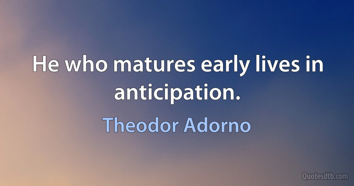 He who matures early lives in anticipation. (Theodor Adorno)