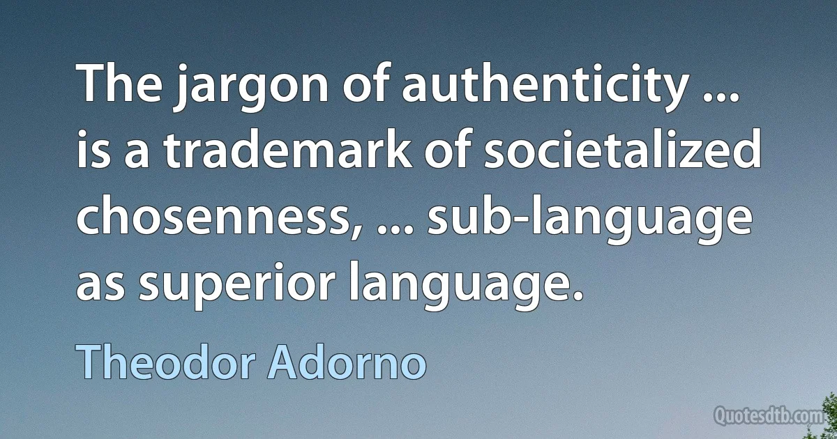 The jargon of authenticity ... is a trademark of societalized chosenness, ... sub-language as superior language. (Theodor Adorno)