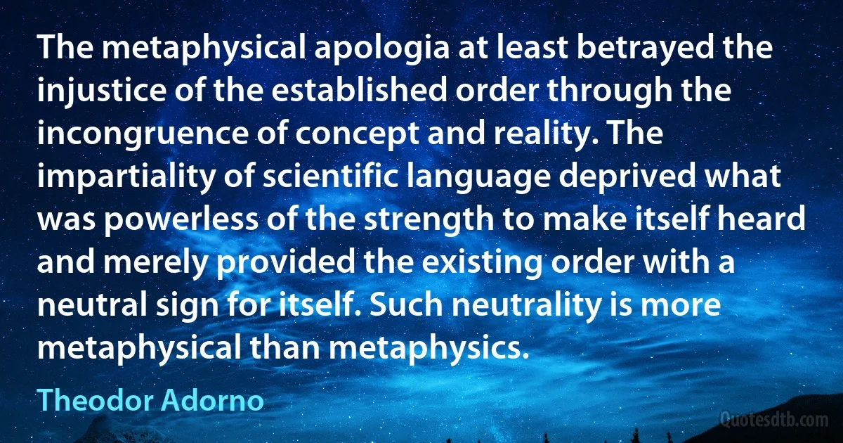 The metaphysical apologia at least betrayed the injustice of the established order through the incongruence of concept and reality. The impartiality of scientific language deprived what was powerless of the strength to make itself heard and merely provided the existing order with a neutral sign for itself. Such neutrality is more metaphysical than metaphysics. (Theodor Adorno)