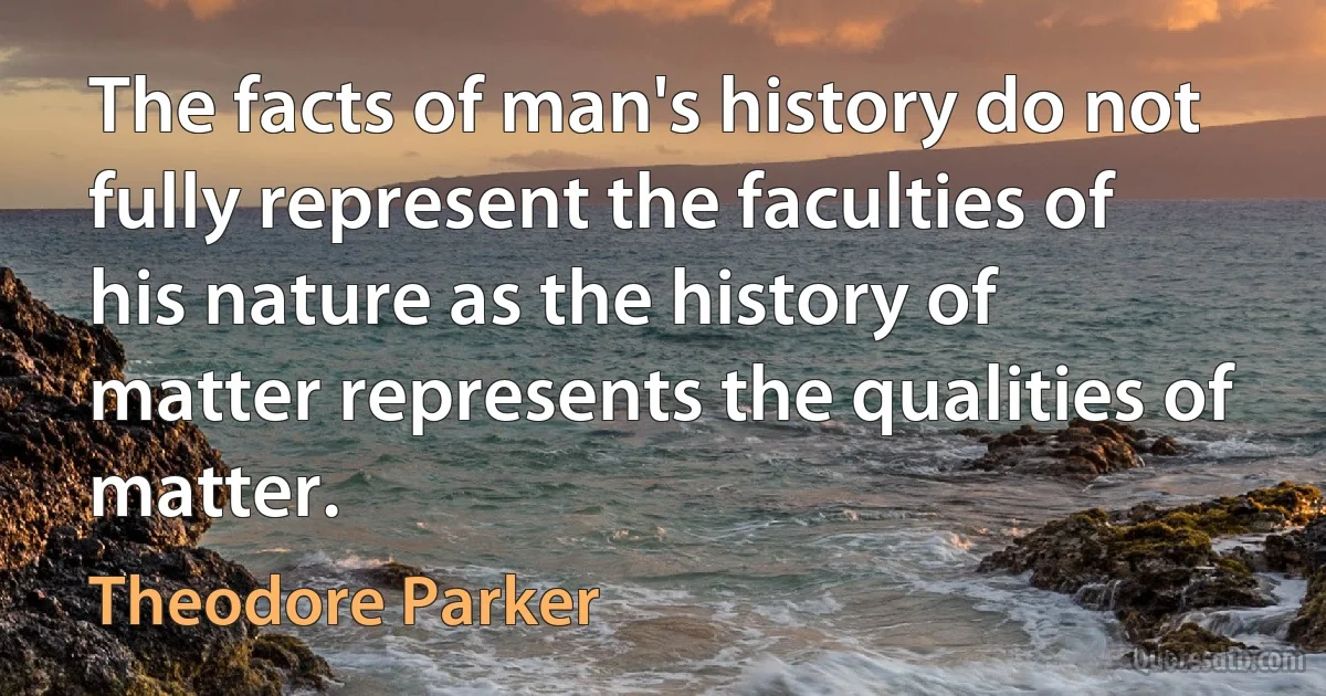 The facts of man's history do not fully represent the faculties of his nature as the history of matter represents the qualities of matter. (Theodore Parker)