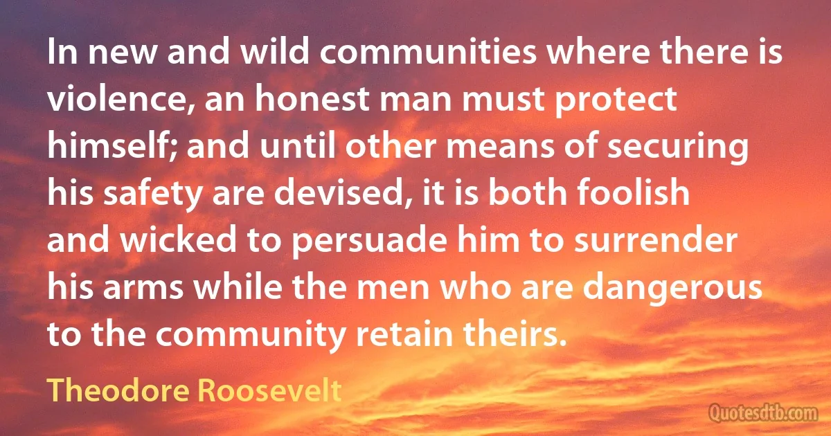 In new and wild communities where there is violence, an honest man must protect himself; and until other means of securing his safety are devised, it is both foolish and wicked to persuade him to surrender his arms while the men who are dangerous to the community retain theirs. (Theodore Roosevelt)