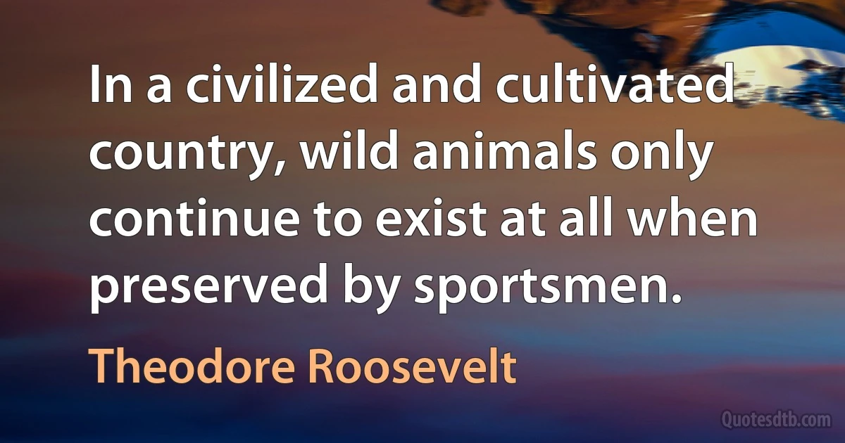 In a civilized and cultivated country, wild animals only continue to exist at all when preserved by sportsmen. (Theodore Roosevelt)