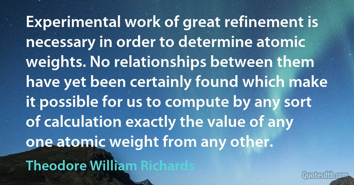 Experimental work of great refinement is necessary in order to determine atomic weights. No relationships between them have yet been certainly found which make it possible for us to compute by any sort of calculation exactly the value of any one atomic weight from any other. (Theodore William Richards)