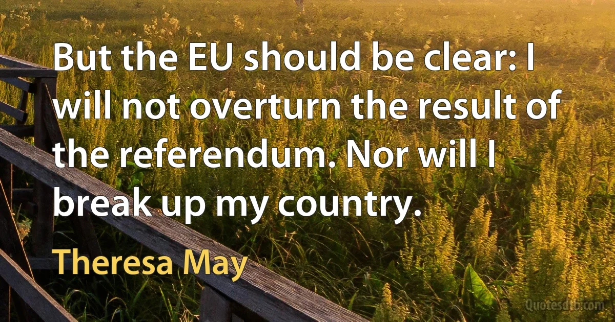 But the EU should be clear: I will not overturn the result of the referendum. Nor will I break up my country. (Theresa May)