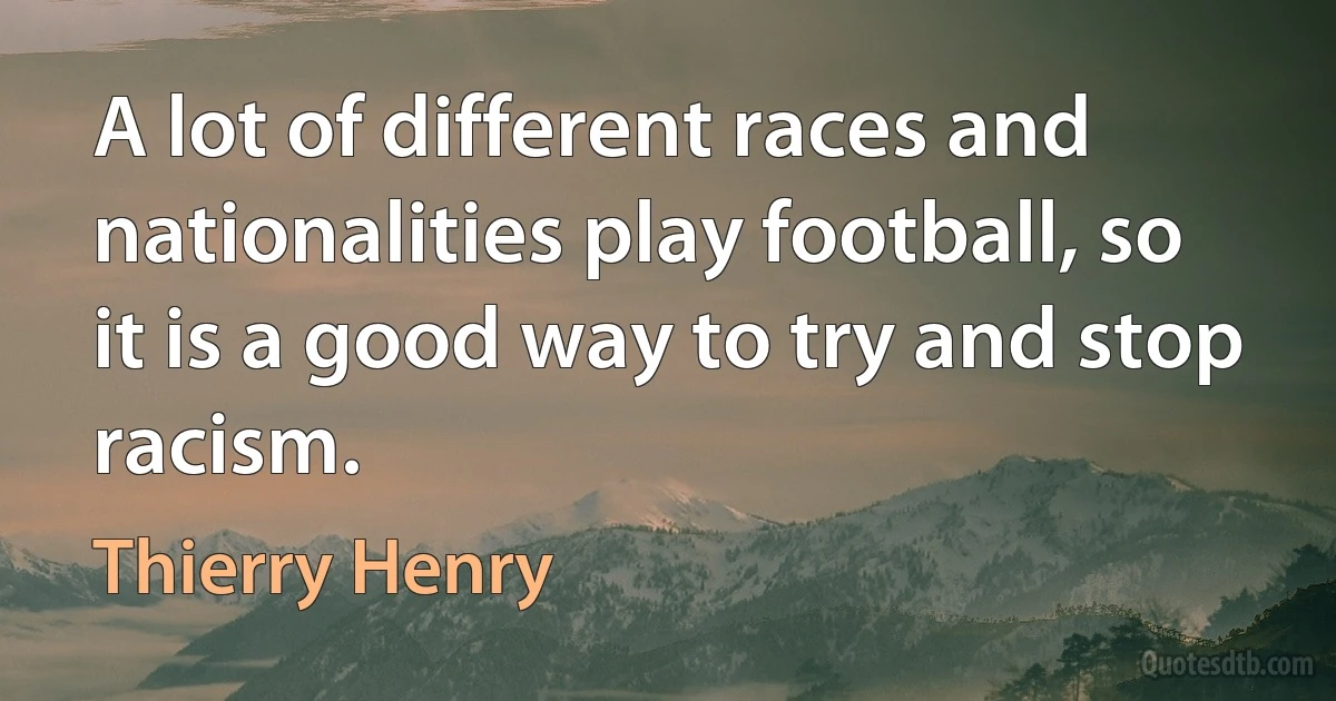 A lot of different races and nationalities play football, so it is a good way to try and stop racism. (Thierry Henry)