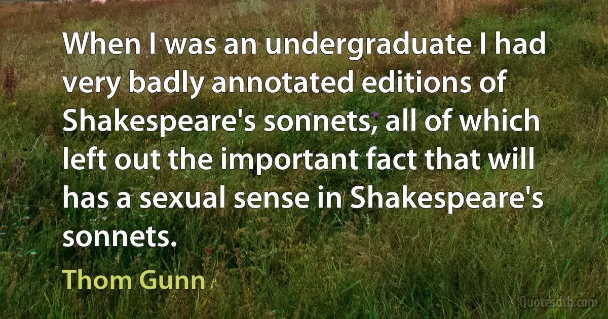 When I was an undergraduate I had very badly annotated editions of Shakespeare's sonnets, all of which left out the important fact that will has a sexual sense in Shakespeare's sonnets. (Thom Gunn)