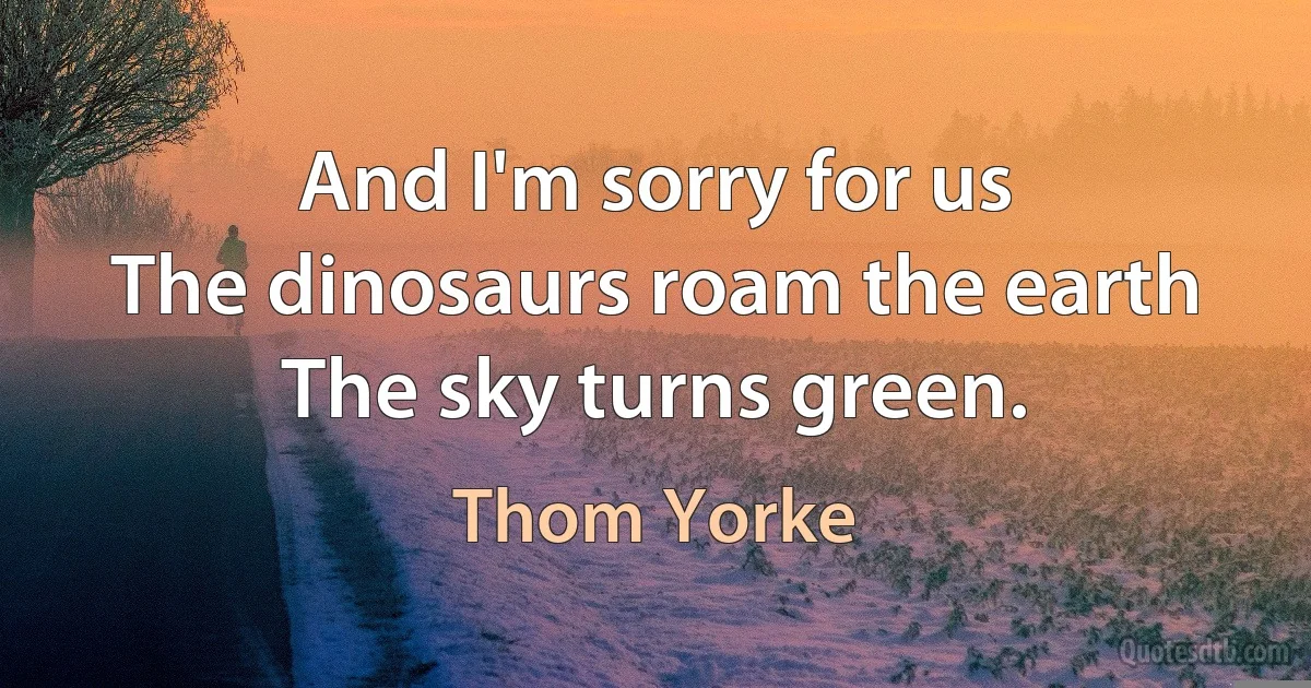 And I'm sorry for us
The dinosaurs roam the earth
The sky turns green. (Thom Yorke)