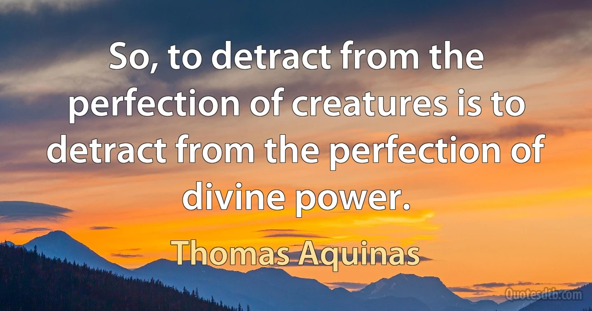 So, to detract from the perfection of creatures is to detract from the perfection of divine power. (Thomas Aquinas)