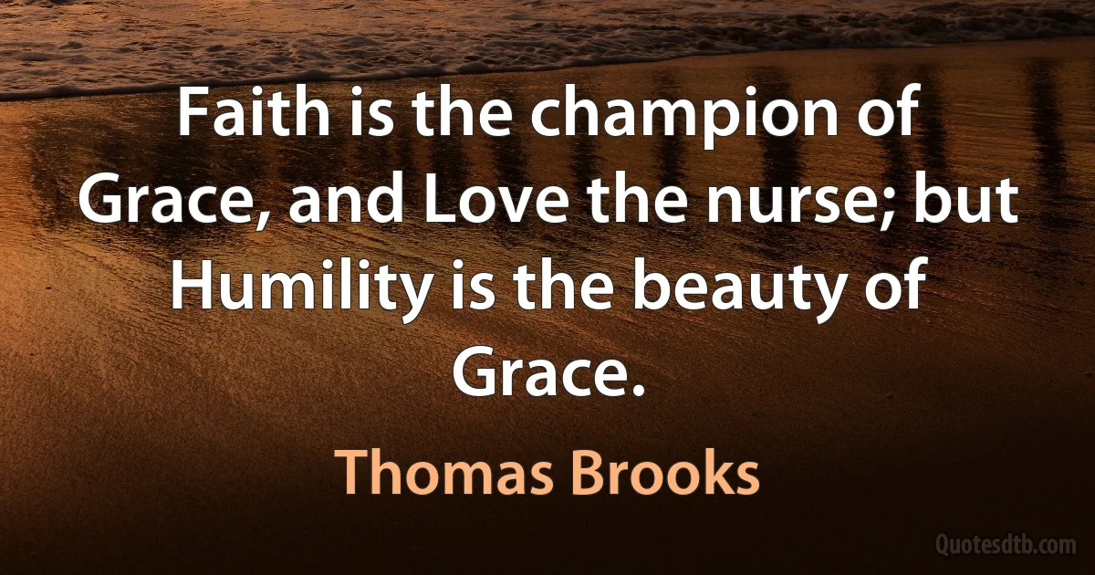 Faith is the champion of Grace, and Love the nurse; but Humility is the beauty of Grace. (Thomas Brooks)